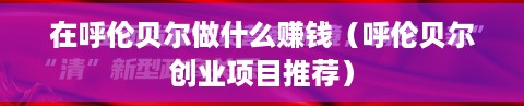 在呼伦贝尔做什么赚钱（呼伦贝尔创业项目推荐）