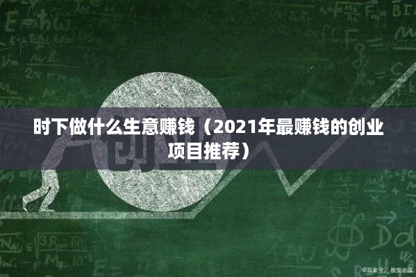 时下做什么生意赚钱（2021年最赚钱的创业项目推荐）