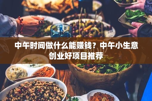 中午时间做什么能赚钱？中午小生意创业好项目推荐