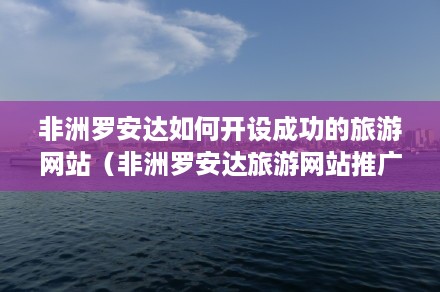 非洲罗安达如何开设成功的旅游网站（非洲罗安达旅游网站推广策划书）