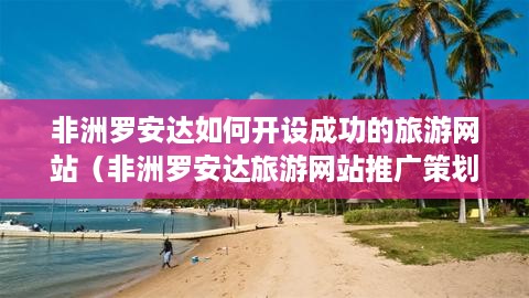 非洲罗安达如何开设成功的旅游网站（非洲罗安达旅游网站推广策划书）