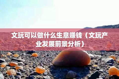 文玩可以做什么生意赚钱（文玩产业发展前景分析）