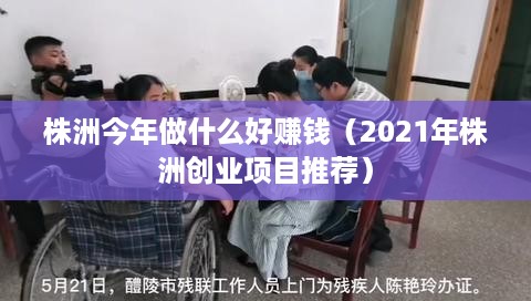 株洲今年做什么好赚钱（2021年株洲创业项目推荐）