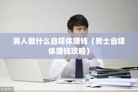 男人做什么自媒体赚钱（男士自媒体赚钱攻略）