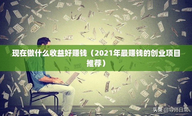 现在做什么收益好赚钱（2021年最赚钱的创业项目推荐）