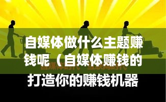 自媒体做什么主题赚钱呢（自媒体赚钱的创意主题）