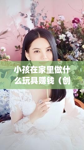 小孩在家里做什么玩具赚钱（创意手工DIY赚钱攻略）