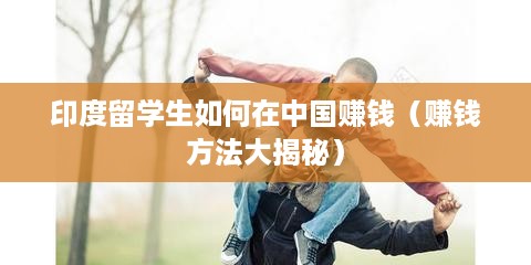 印度留学生如何在中国赚钱（赚钱方法大揭秘）