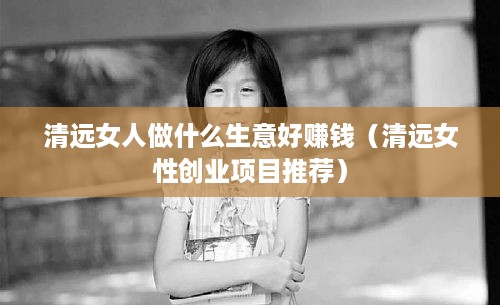 清远女人做什么生意好赚钱（清远女性创业项目推荐）