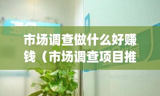 市场调查做什么好赚钱（市场调查项目推荐）