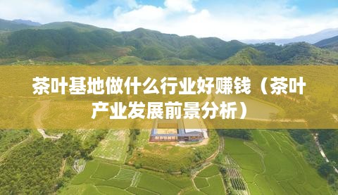 茶叶基地做什么行业好赚钱（茶叶产业发展前景分析）