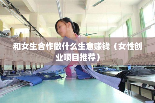 和女生合作做什么生意赚钱（女性创业项目推荐）