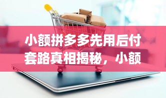 小额拼多多先用后付套路真相揭秘，小额拼多多先用后付真的靠谱吗