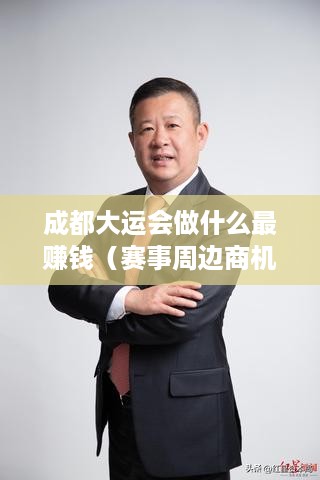 成都大运会做什么最赚钱（赛事周边商机分析）