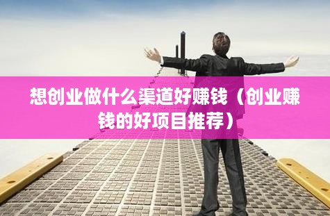 想创业做什么渠道好赚钱（创业赚钱的好项目推荐）