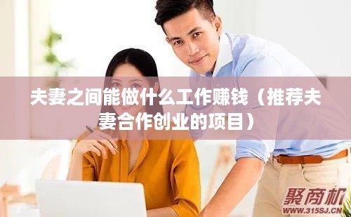 夫妻之间能做什么工作赚钱（推荐夫妻合作创业的项目）