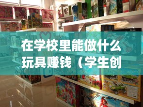 在学校里能做什么玩具赚钱（学生创业赚钱的玩具制作攻略）