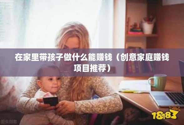 在家里带孩子做什么能赚钱（创意家庭赚钱项目推荐）