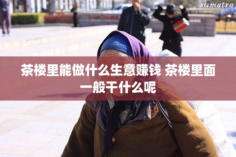 茶楼里能做什么生意赚钱 茶楼里面一般干什么呢