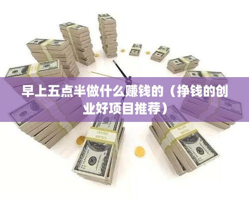 早上五点半做什么赚钱的（挣钱的创业好项目推荐）