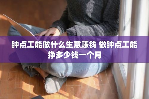 钟点工能做什么生意赚钱 做钟点工能挣多少钱一个月