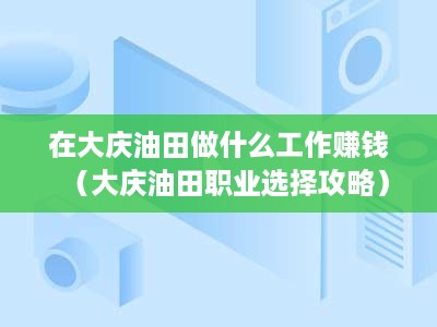 在大庆油田做什么工作赚钱（大庆油田职业选择攻略）