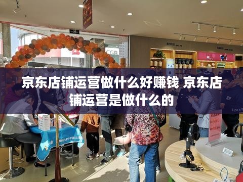 京东店铺运营做什么好赚钱 京东店铺运营是做什么的