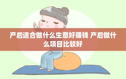 产后适合做什么生意好赚钱 产后做什么项目比较好