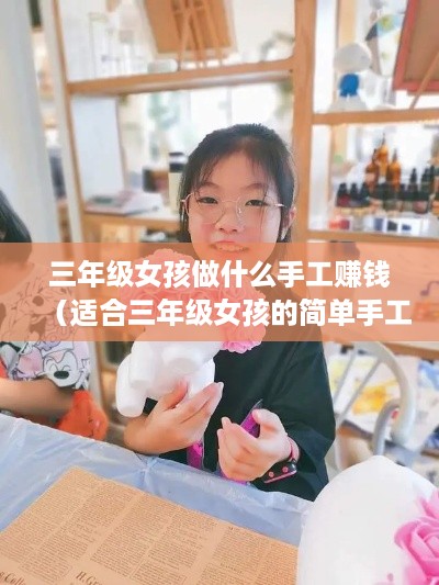 三年级女孩做什么手工赚钱（适合三年级女孩的简单手工DIY）