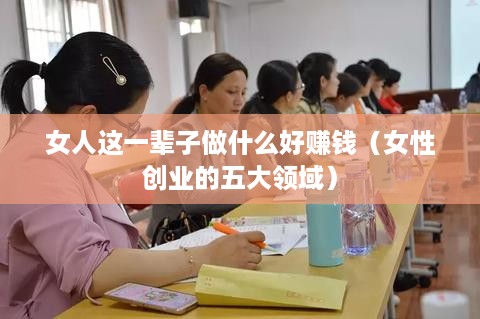 女人这一辈子做什么好赚钱（女性创业的五大领域）