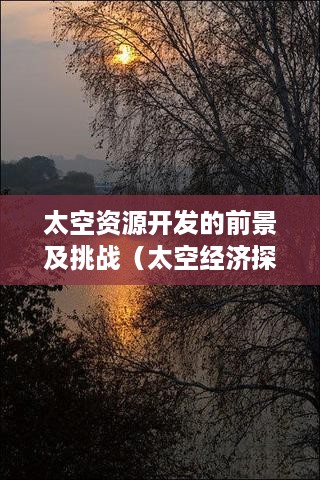 太空资源开发的前景及挑战（太空经济探索与发展展望）