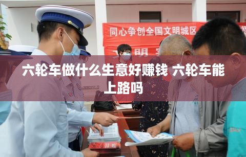 六轮车做什么生意好赚钱 六轮车能上路吗