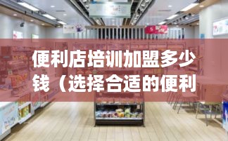 便利店培训加盟多少钱（选择合适的便利店加盟培训方案）