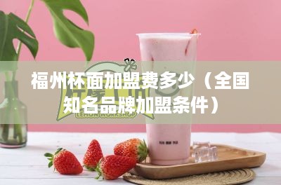 福州杯面加盟费多少（全国知名品牌加盟条件）