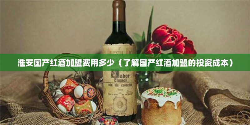 淮安国产红酒加盟费用多少（了解国产红酒加盟的投资成本）