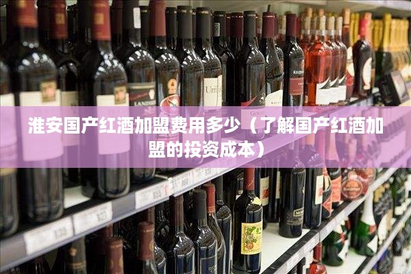 淮安国产红酒加盟费用多少（了解国产红酒加盟的投资成本）