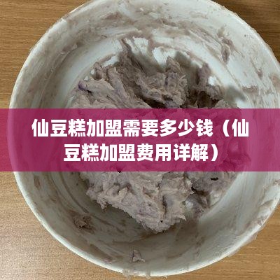 仙豆糕加盟需要多少钱（仙豆糕加盟费用详解）