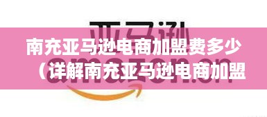 南充亚马逊电商加盟费多少（详解南充亚马逊电商加盟费用）