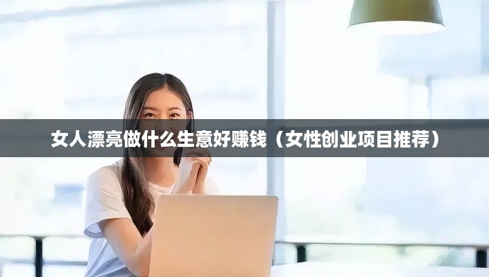 女人漂亮做什么生意好赚钱（女性创业项目推荐）