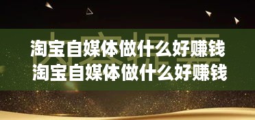 淘宝自媒体做什么好赚钱 淘宝自媒体做什么好赚钱呢