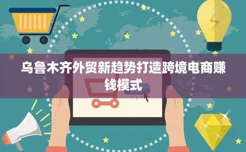 乌鲁木齐外贸新趋势打造跨境电商赚钱模式