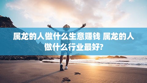 属龙的人做什么生意赚钱 属龙的人做什么行业最好?