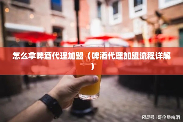 怎么拿啤酒代理加盟（啤酒代理加盟流程详解）