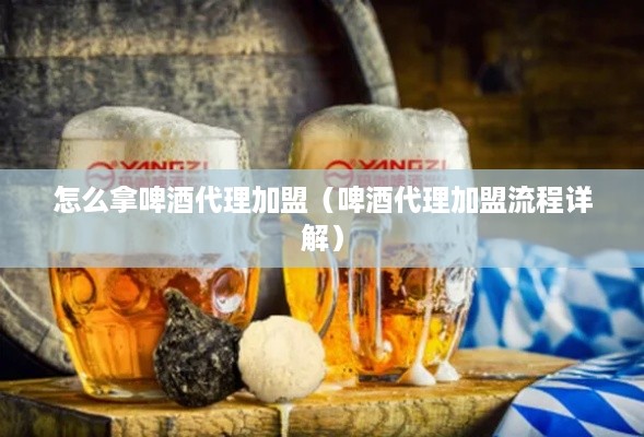 怎么拿啤酒代理加盟（啤酒代理加盟流程详解）