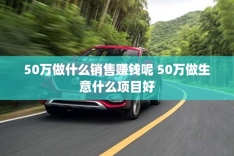 50万做什么销售赚钱呢 50万做生意什么项目好