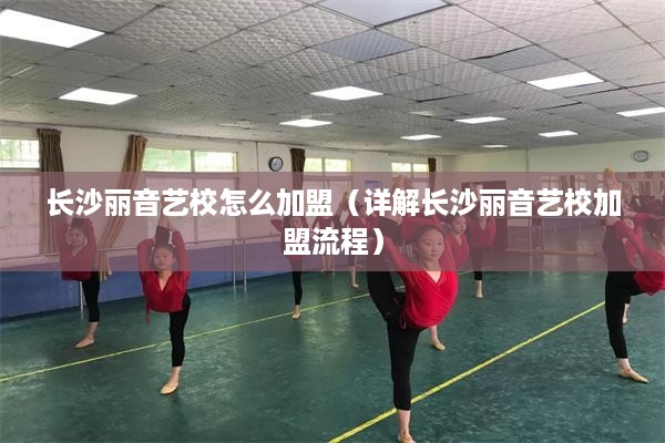 长沙丽音艺校怎么加盟（详解长沙丽音艺校加盟流程）