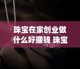 珠宝在家创业做什么好赚钱 珠宝生意怎么入门