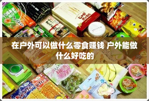 在户外可以做什么零食赚钱 户外能做什么好吃的