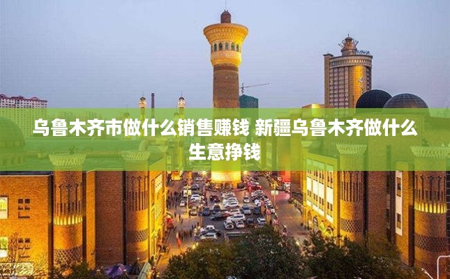 乌鲁木齐市做什么销售赚钱 新疆乌鲁木齐做什么生意挣钱