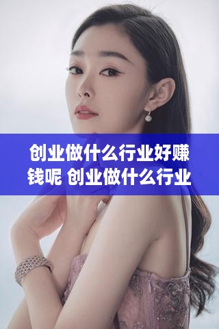 创业做什么行业好赚钱呢 创业做什么行业好赚钱呢女生